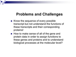 Problems and Challenges
 Know the sequence of every possible
transcript but not understand the functions of
these transcripts and their corresponding
proteins!
 How to make sense of all of the gene and
protein data in order to assign functions to
these genes and proteins and to understand
biological processes at the molecular level?
 