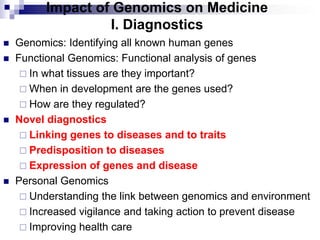 Impact of Genomics on Medicine
I. Diagnostics
 Genomics: Identifying all known human genes
 Functional Genomics: Functional analysis of genes
 In what tissues are they important?
 When in development are the genes used?
 How are they regulated?
 Novel diagnostics
 Linking genes to diseases and to traits
 Predisposition to diseases
 Expression of genes and disease
 Personal Genomics
 Understanding the link between genomics and environment
 Increased vigilance and taking action to prevent disease
 Improving health care
 