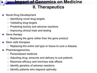 Impact of Genomics on Medicine
II. Therapeutics
 Novel Drug Development
 Identifying novel drug targets
 Validating drug targets
 Predicting toxicity and adverse reactions
 Improving clinical trials and testing
 Gene therapy
 Replacing the gene rather than the gene product
 Stem cells therapies
 Replacing the entire cell type or tissue to cure a disease
 Pharmacogenomics
 Personalized medicine
 Adjusting drug, amounts and delivery to suit patients
 Maximize efficacy and minimize side effects
 Identify genetics of adverse reactions
 Identify patients who respond optimally
 