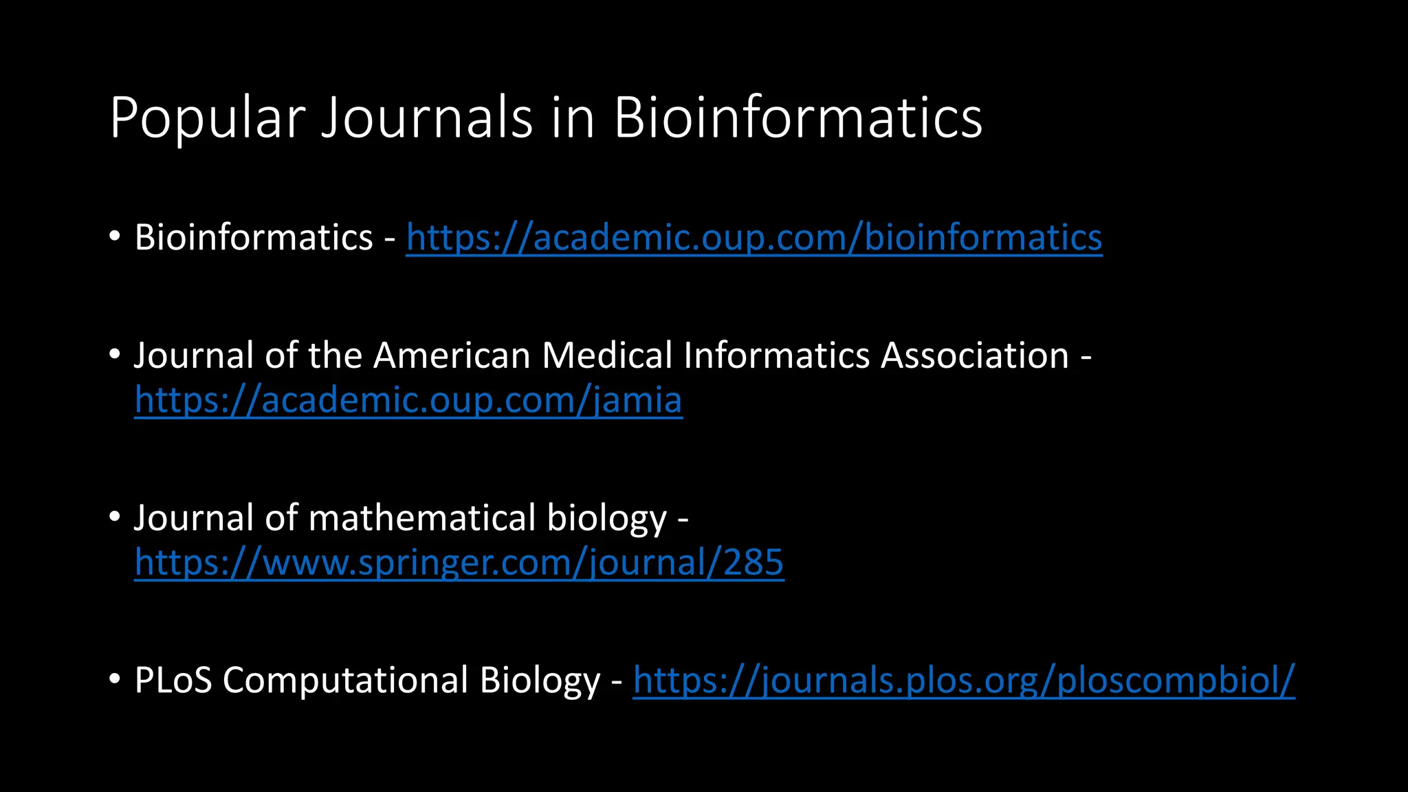 Popular Journals in Bioinformatics
• Bioinformatics - https://academic.oup.com/bioinformatics
• Journal of the American Medical Informatics Association -
https://academic.oup.com/jamia
• Journal of mathematical biology -
https://www.springer.com/journal/285
• PLoS Computational Biology - https://journals.plos.org/ploscompbiol/
 