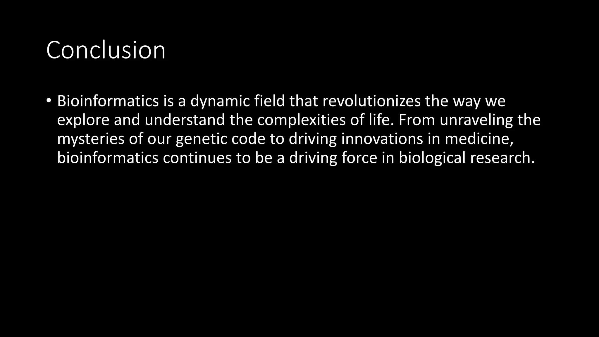 Conclusion
• Bioinformatics is a dynamic field that revolutionizes the way we
explore and understand the complexities of life. From unraveling the
mysteries of our genetic code to driving innovations in medicine,
bioinformatics continues to be a driving force in biological research.
 