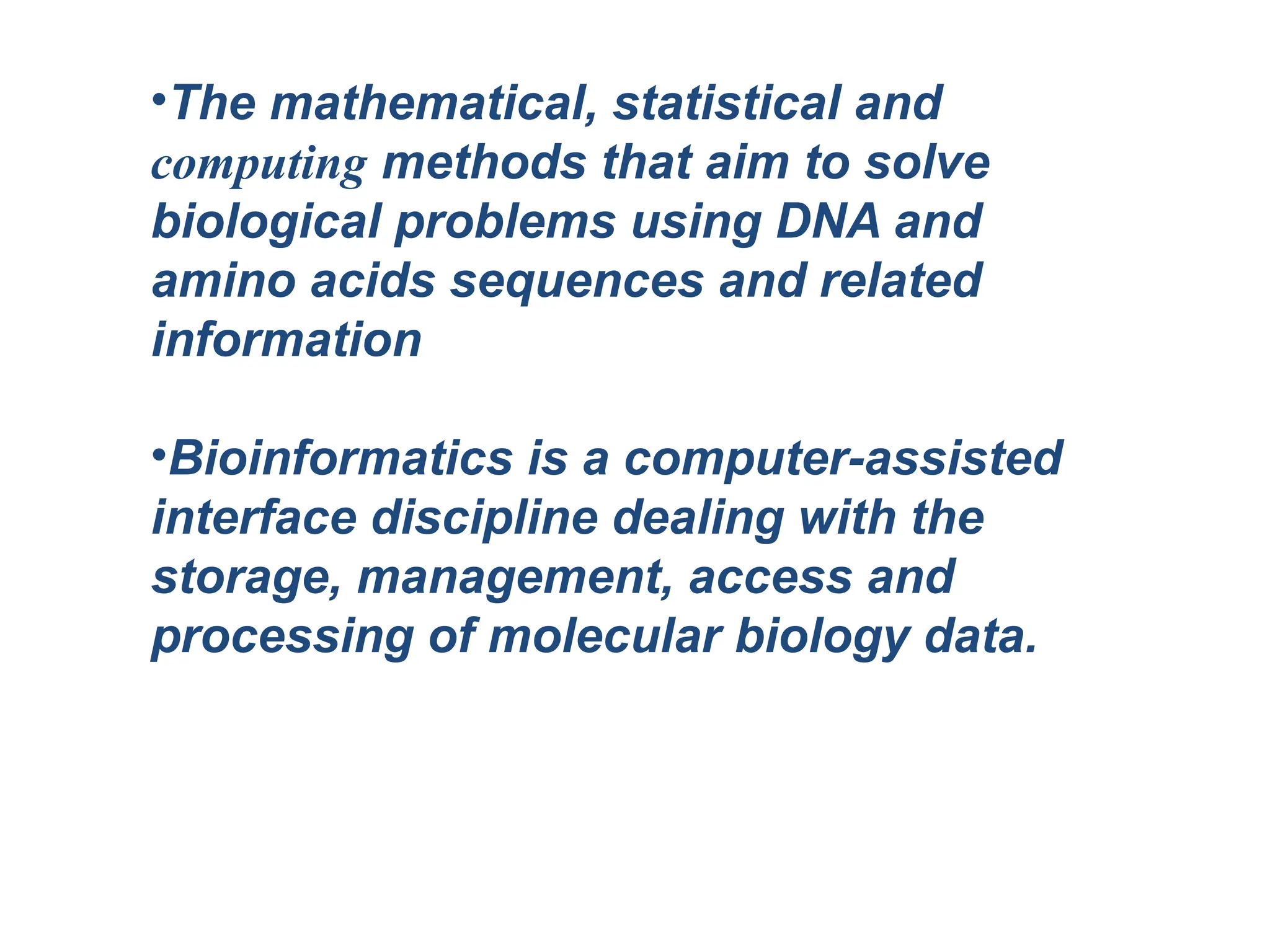 •The mathematical, statistical and
computing methods that aim to solve
biological problems using DNA and
amino acids sequences and related
information
•Bioinformatics is a computer-assisted
interface discipline dealing with the
storage, management, access and
processing of molecular biology data.
 