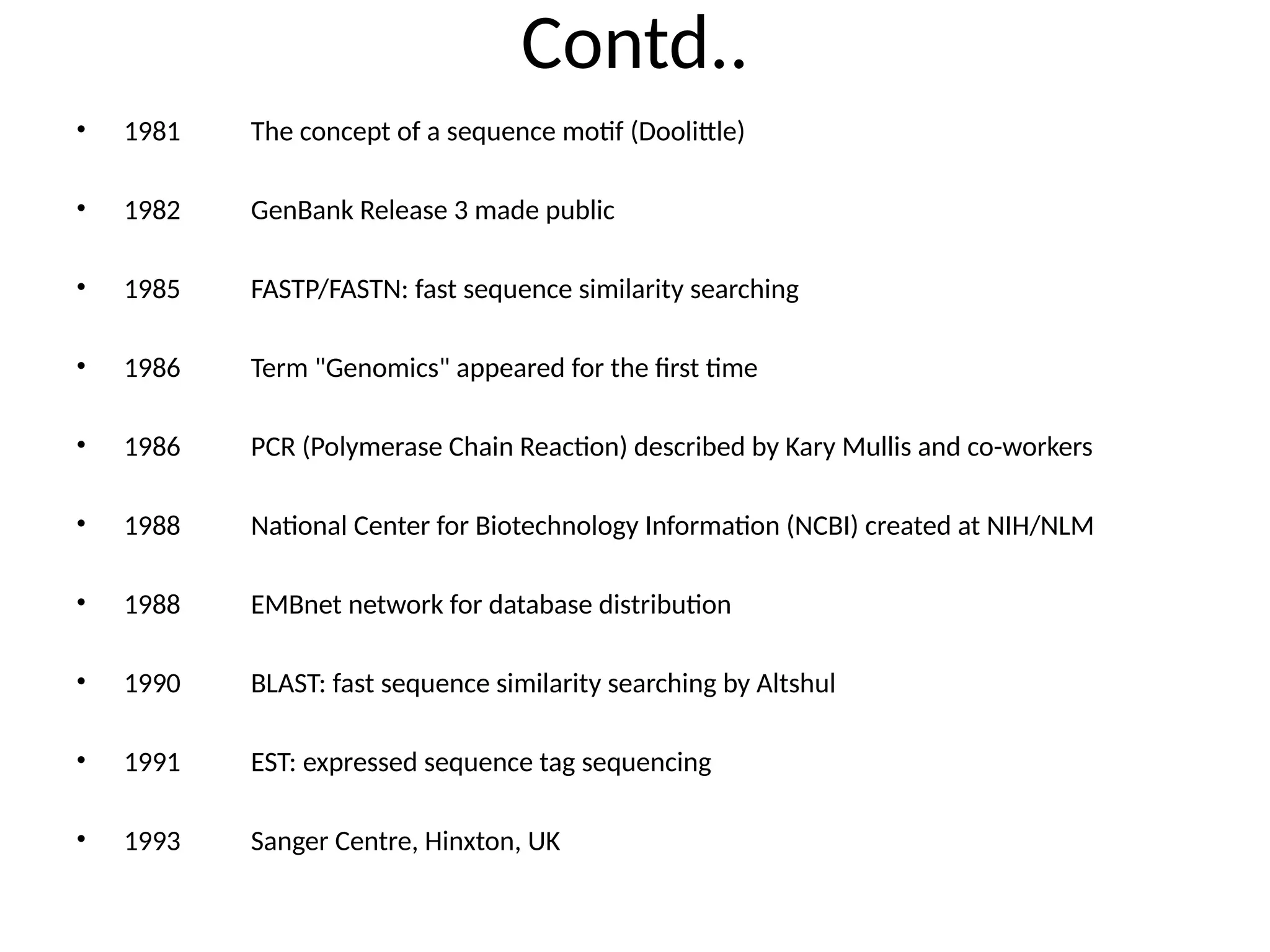 Contd..
• 1981 The concept of a sequence motif (Doolittle)
• 1982 GenBank Release 3 made public
• 1985 FASTP/FASTN: fast sequence similarity searching
• 1986 Term "Genomics" appeared for the first time
• 1986 PCR (Polymerase Chain Reaction) described by Kary Mullis and co-workers
• 1988 National Center for Biotechnology Information (NCBI) created at NIH/NLM
• 1988 EMBnet network for database distribution
• 1990 BLAST: fast sequence similarity searching by Altshul
• 1991 EST: expressed sequence tag sequencing
• 1993 Sanger Centre, Hinxton, UK
 