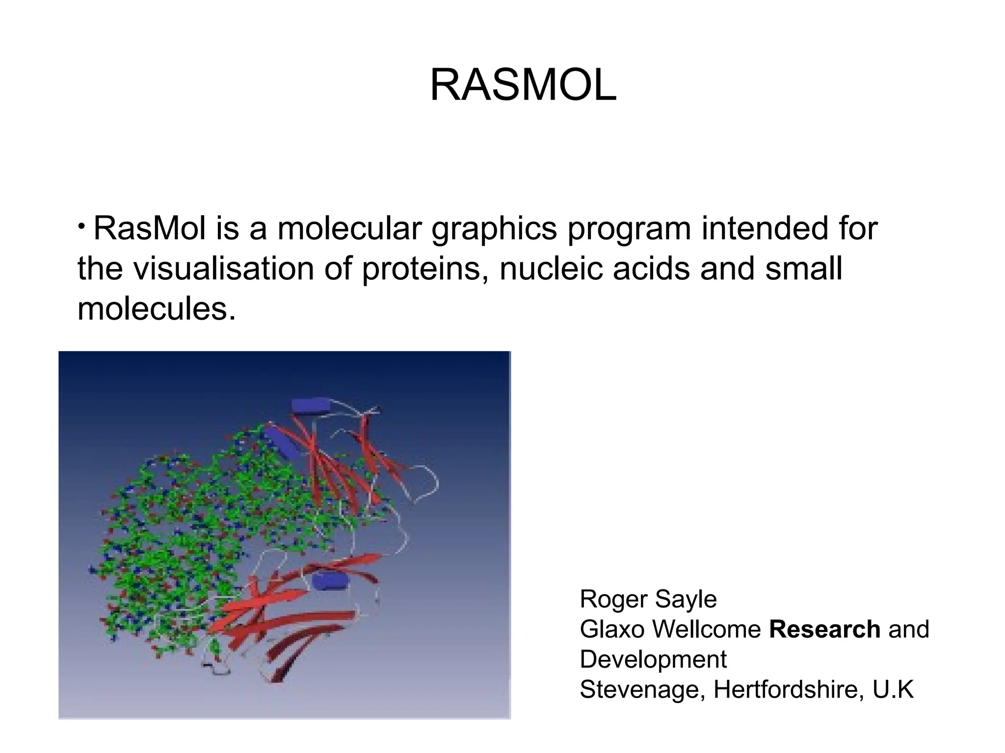 RASMOL
Roger Sayle
Glaxo Wellcome Research and
Development
Stevenage, Hertfordshire, U.K
• RasMol is a molecular graphics program intended for
the visualisation of proteins, nucleic acids and small
molecules.
 