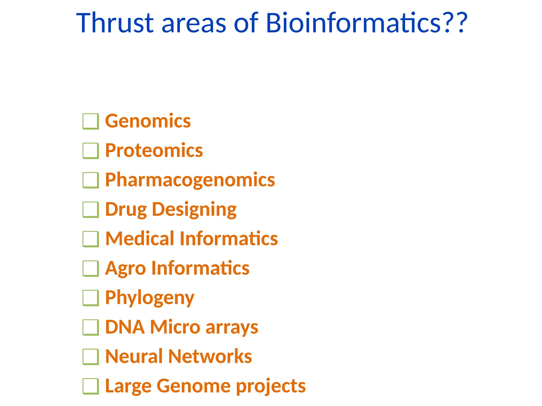 Thrust areas of Bioinformatics??
❑ Genomics
❑ Proteomics
❑ Pharmacogenomics
❑ Drug Designing
❑ Medical Informatics
❑ Agro Informatics
❑ Phylogeny
❑ DNA Micro arrays
❑ Neural Networks
❑ Large Genome projects
 
