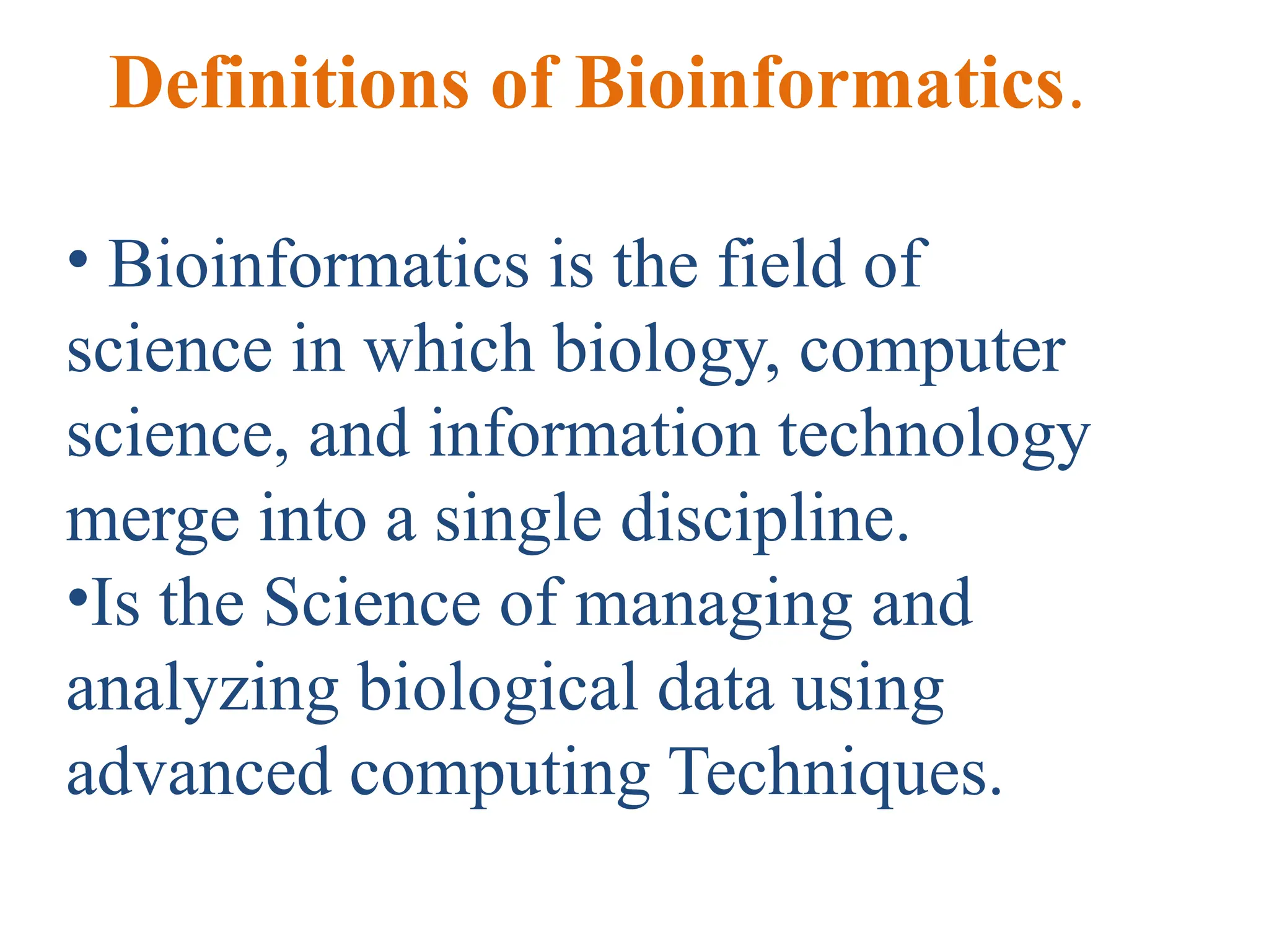 Definitions of Bioinformatics.
• Bioinformatics is the field of
science in which biology, computer
science, and information technology
merge into a single discipline.
•Is the Science of managing and
analyzing biological data using
advanced computing Techniques.
 
