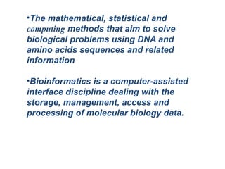 •The mathematical, statistical and
computing methods that aim to solve
biological problems using DNA and
amino acids sequences and related
information
•Bioinformatics is a computer-assisted
interface discipline dealing with the
storage, management, access and
processing of molecular biology data.
 