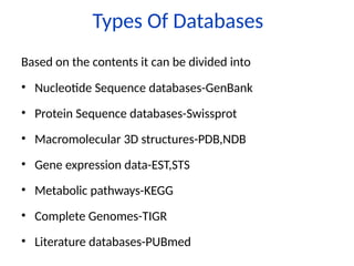 Types Of Databases
Based on the contents it can be divided into
• Nucleotide Sequence databases-GenBank
• Protein Sequence databases-Swissprot
• Macromolecular 3D structures-PDB,NDB
• Gene expression data-EST,STS
• Metabolic pathways-KEGG
• Complete Genomes-TIGR
• Literature databases-PUBmed
 