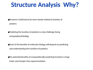 Structure Analysis Why?
◆
Structure is believed to be more closely related to function of
proteins
◆
Predicting the function of proteins is a key challenge facing
computational biology
◆
Much of the benefits of molecular biology will depend on predicting
and understanding the functions of proteins
◆
The potential benefits of computationally predicting functions is huge
Faster and cheaper than experimentation
 