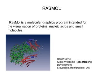 RASMOL
Roger Sayle
Glaxo Wellcome Research and
Development
Stevenage, Hertfordshire, U.K
• RasMol is a molecular graphics program intended for
the visualisation of proteins, nucleic acids and small
molecules.
 