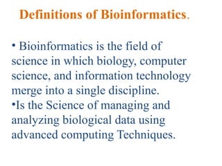 Definitions of Bioinformatics.
• Bioinformatics is the field of
science in which biology, computer
science, and information technology
merge into a single discipline.
•Is the Science of managing and
analyzing biological data using
advanced computing Techniques.
 