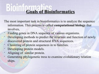 Goals of Bioinformatics
Goals of Bioinformatics
The most important task in bioinformatics is to analyze the sequence
information. This process is called computational biology that
involves,

Finding genes in DNA sequence of various organisms.

Developing methods to predict the structure and function of newly
discovered protein and structural RNA sequences.

Clustering of protein sequences in to families.

Developing protein models.

Aligning of similar protein.

Generating phylogenetic tress to examine evolutionary relation
ships.
 