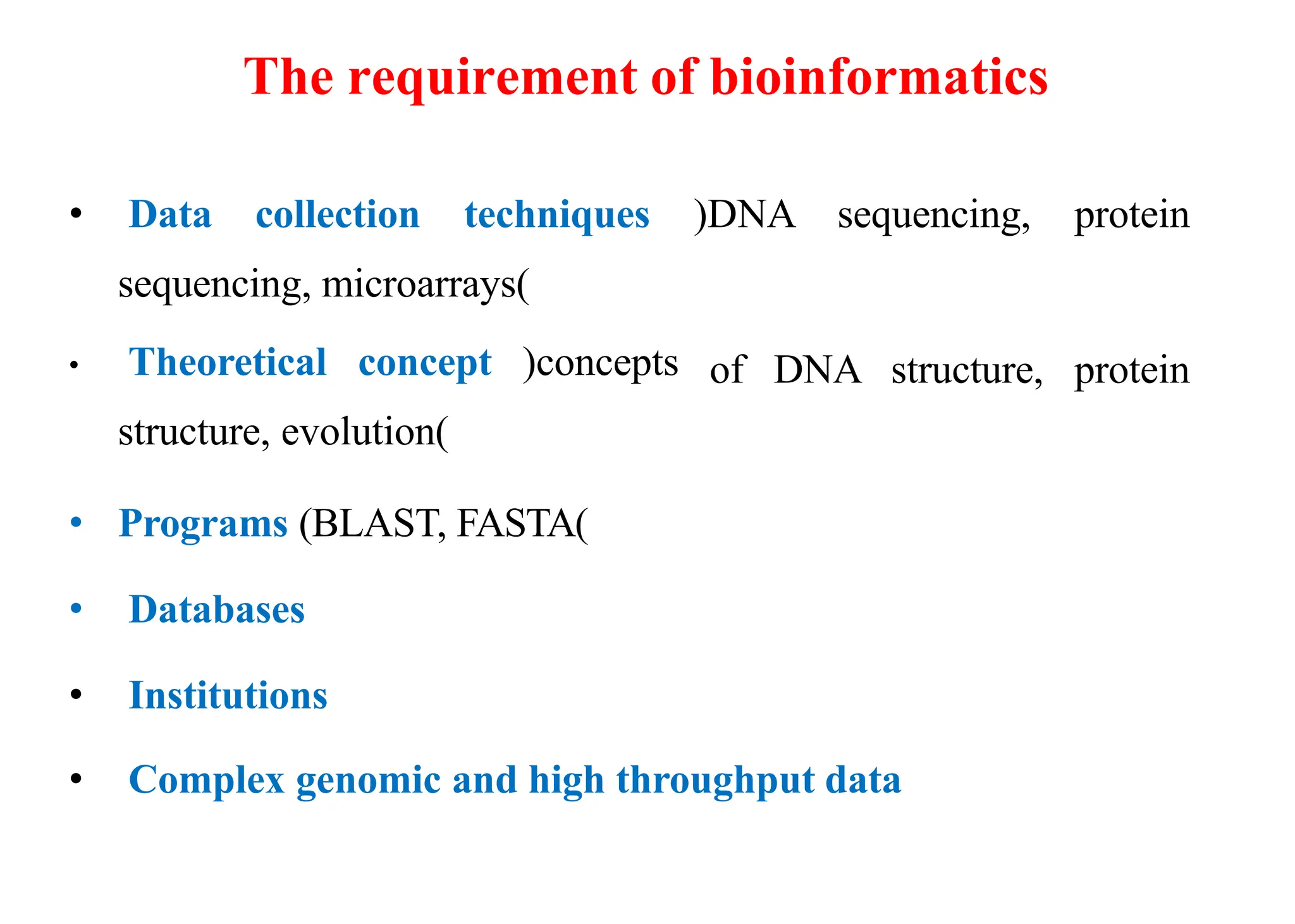 The requirement of bioinformatics
• Data collection techniques
sequencing, microarrays)
• Theoretical concept (concepts
structure, evolution)
(DNA sequencing, protein
of DNA structure, protein
• Programs (BLAST, FASTA)
• Databases
• Institutions
• Complex genomic and high throughput data
 