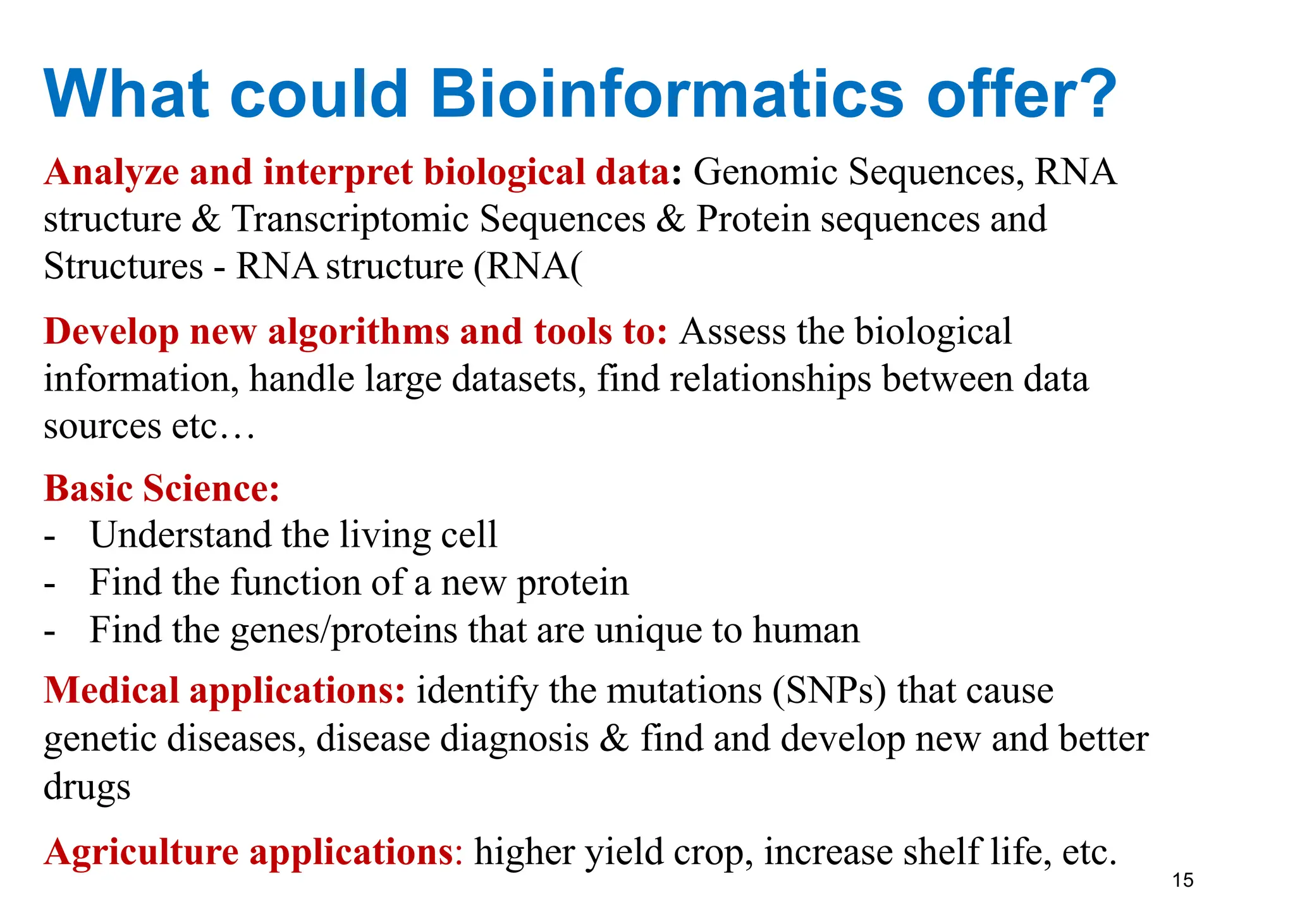 15
What could Bioinformatics offer?
Analyze and interpret biological data: Genomic Sequences, RNA
structure & Transcriptomic Sequences & Protein sequences and
Structures - RNAstructure (RNA)
Develop new algorithms and tools to: Assess the biological
information, handle large datasets, find relationships between data
sources etc…
Basic Science:
- Understand the living cell
- Find the function of a new protein
- Find the genes/proteins that are unique to human
Medical applications: identify the mutations (SNPs) that cause
genetic diseases, disease diagnosis & find and develop new and better
drugs
Agriculture applications: higher yield crop, increase shelf life, etc.
 
