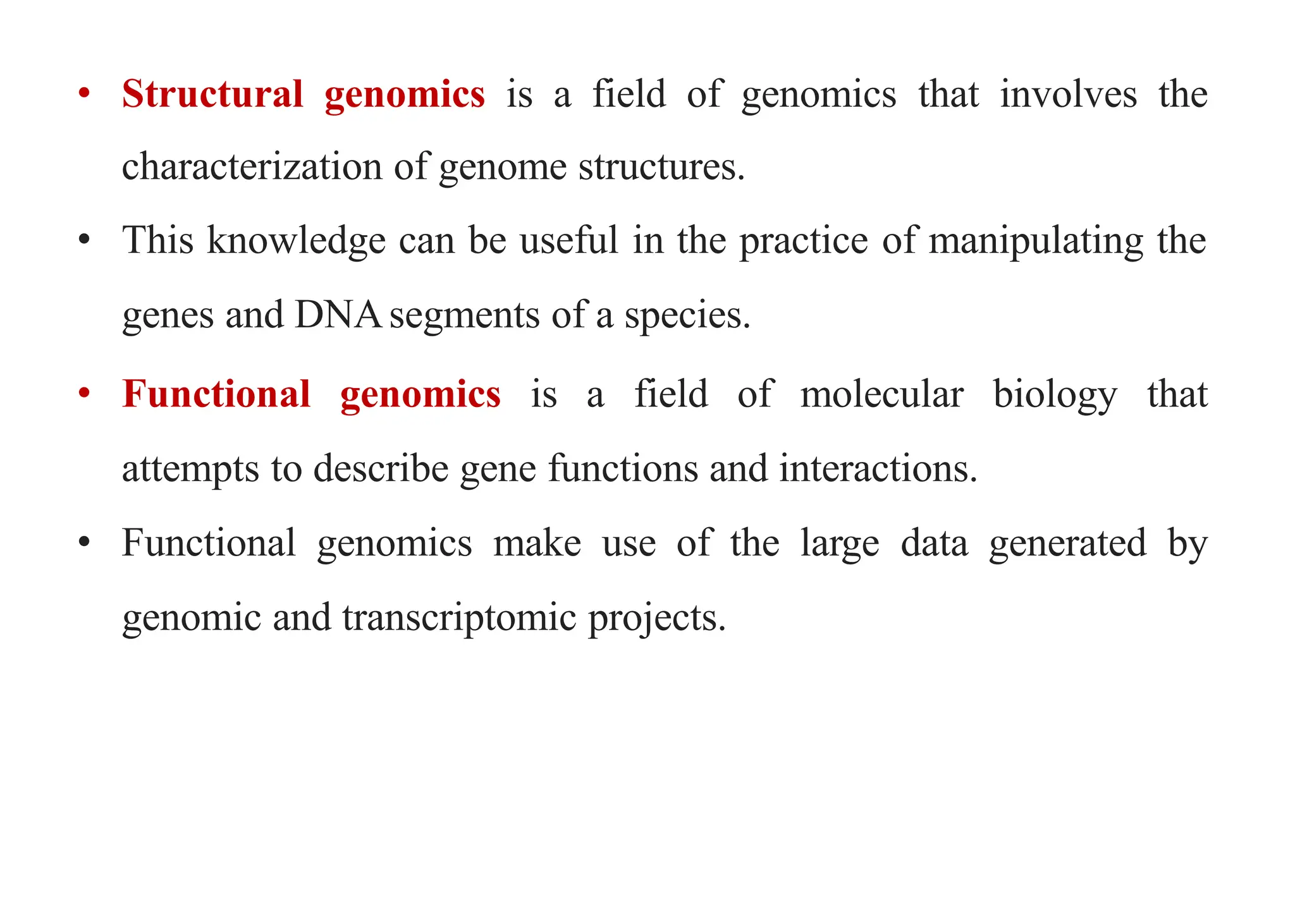 • Structural genomics is a field of genomics that involves the
characterization of genome structures.
• This knowledge can be useful in the practice of manipulating the
genes and DNAsegments of a species.
• Functional genomics is a field of molecular biology that
attempts to describe gene functions and interactions.
• Functional genomics make use of the large data generated by
genomic and transcriptomic projects.
 