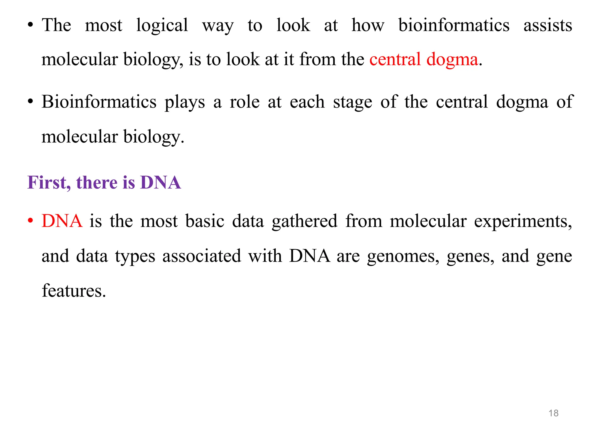 • The most logical way to look at how bioinformatics assists
molecular biology, is to look at it from the central dogma.
• Bioinformatics plays a role at each stage of the central dogma of
molecular biology.
First, there is DNA
• DNA is the most basic data gathered from molecular experiments,
and data types associated with DNA are genomes, genes, and gene
features.
18
 