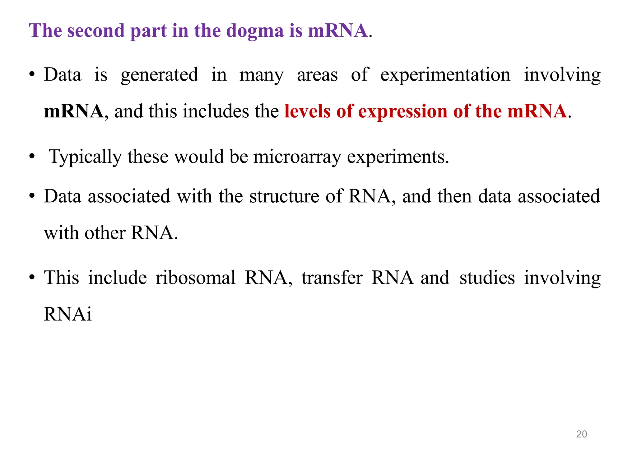 The second part in the dogma is mRNA.
• Data is generated in many areas of experimentation involving
mRNA, and this includes the levels of expression of the mRNA.
• Typically these would be microarray experiments.
• Data associated with the structure of RNA, and then data associated
with other RNA.
• This include ribosomal RNA, transfer RNA and studies involving
RNAi
20
 