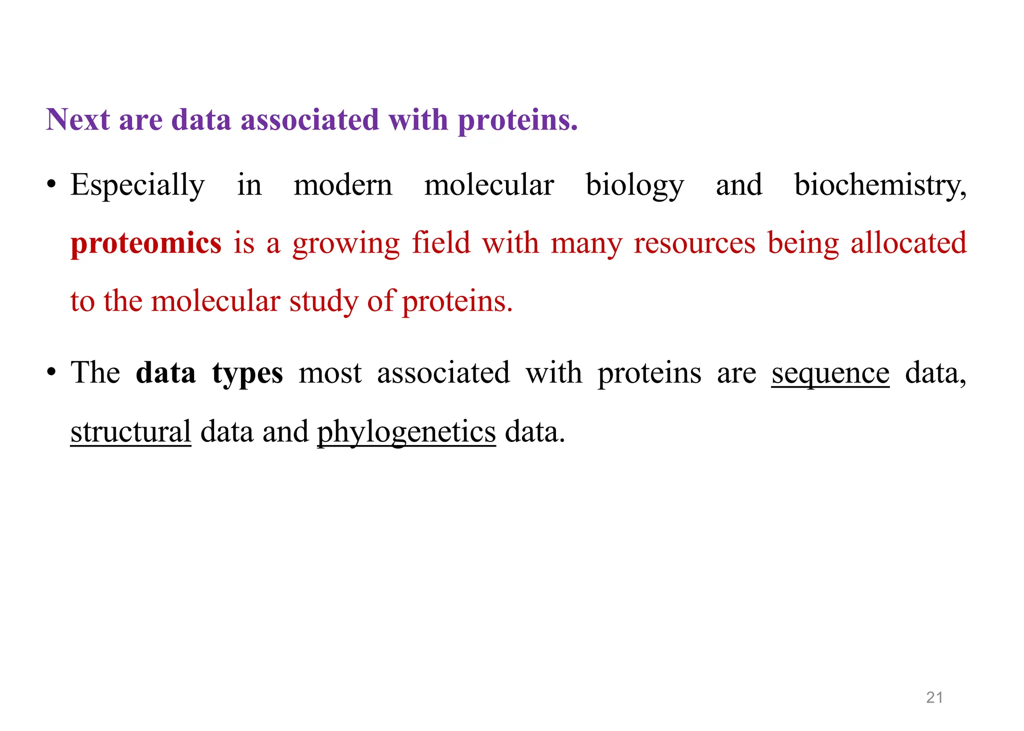 Next are data associated with proteins.
• Especially in modern molecular biology and biochemistry,
proteomics is a growing field with many resources being allocated
to the molecular study of proteins.
• The data types most associated with proteins are sequence data,
structural data and phylogenetics data.
21
 