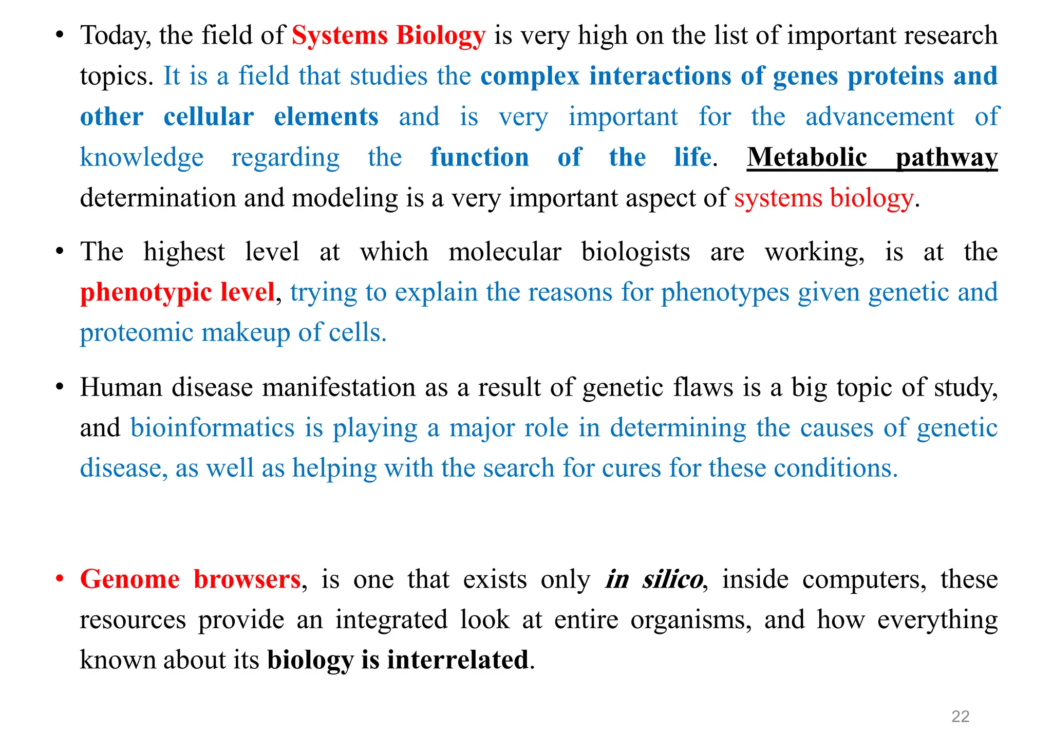 • Today, the field of Systems Biology is very high on the list of important research
topics. It is a field that studies the complex interactions of genes proteins and
other cellular elements and is very important for the advancement of
knowledge regarding the function of the life. Metabolic pathway
determination and modeling is a very important aspect of systems biology.
• The highest level at which molecular biologists are working, is at the
phenotypic level, trying to explain the reasons for phenotypes given genetic and
proteomic makeup of cells.
• Human disease manifestation as a result of genetic flaws is a big topic of study,
and bioinformatics is playing a major role in determining the causes of genetic
disease, as well as helping with the search for cures for these conditions.
• Genome browsers, is one that exists only in silico, inside computers, these
resources provide an integrated look at entire organisms, and how everything
known about its biology is interrelated.
22
 