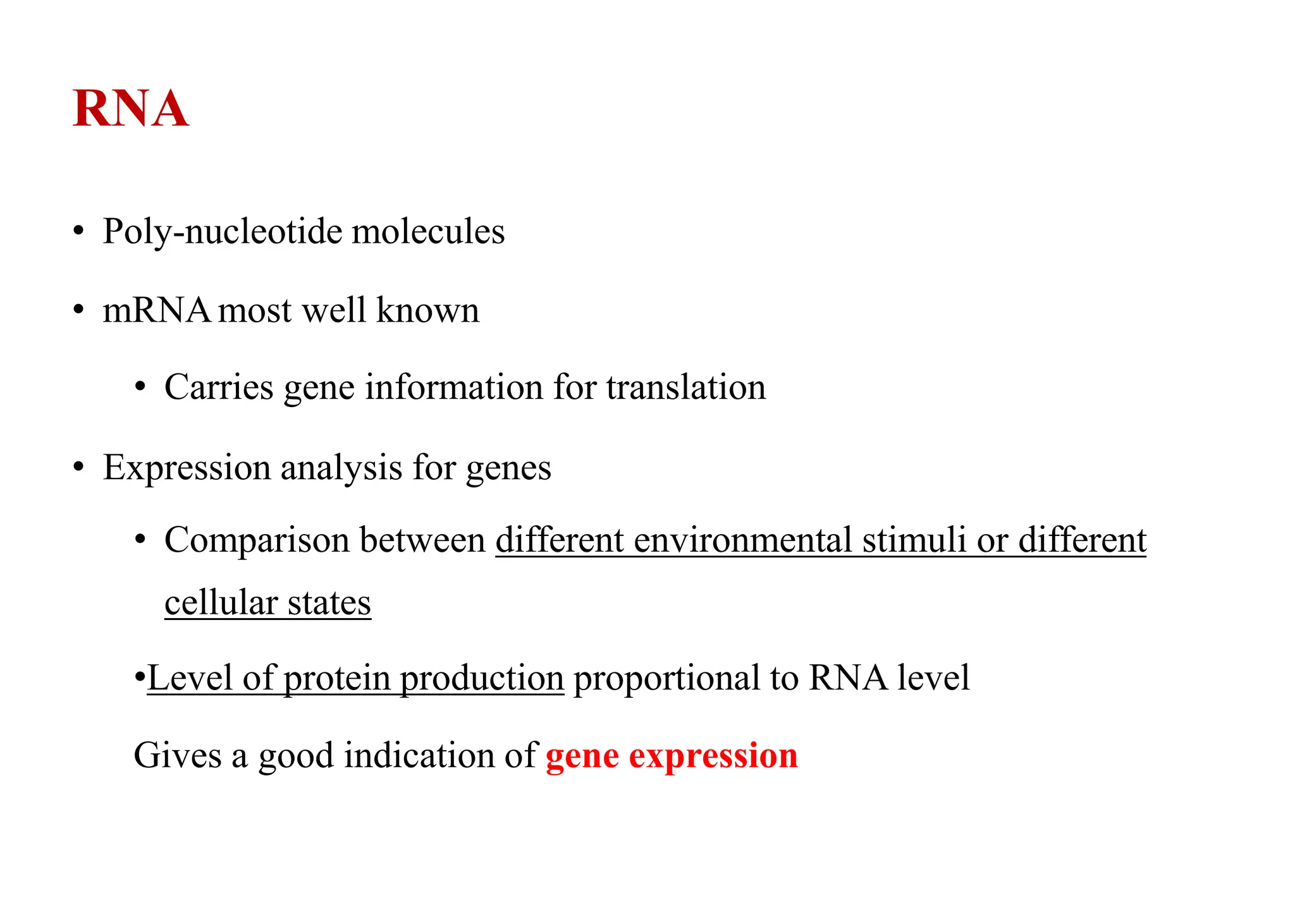 RNA
• Poly-nucleotide molecules
• mRNAmost well known
• Carries gene information for translation
• Expression analysis for genes
• Comparison between different environmental stimuli or different
cellular states
•Level of protein production proportional to RNA level
Gives a good indication of gene expression
 