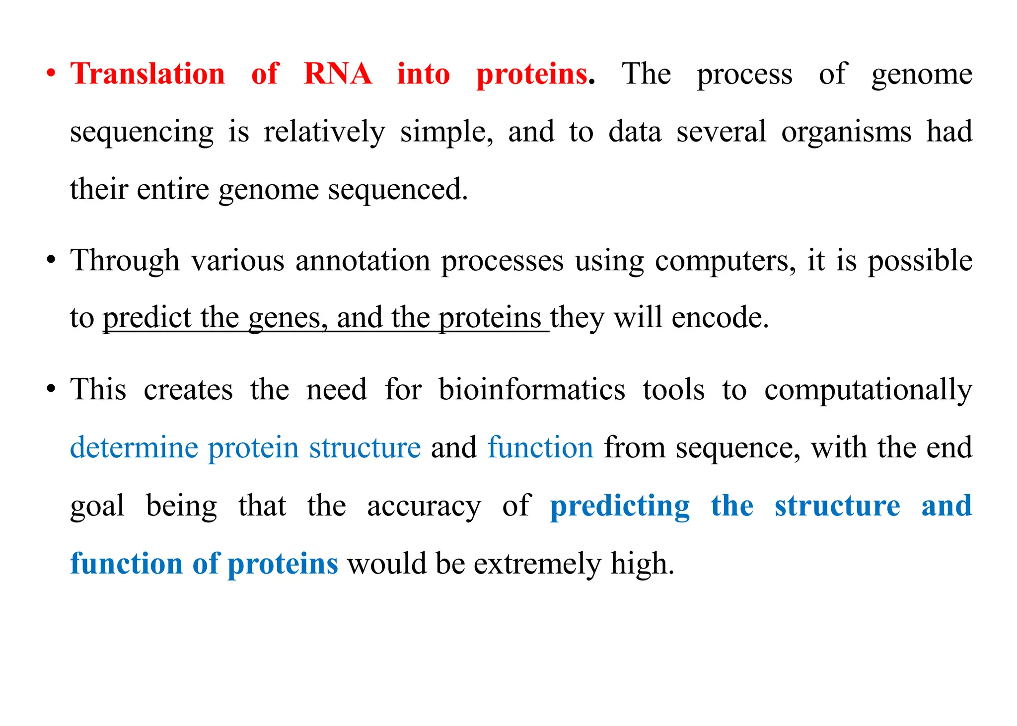 • Translation of RNA into proteins. The process of genome
sequencing is relatively simple, and to data several organisms had
their entire genome sequenced.
• Through various annotation processes using computers, it is possible
to predict the genes, and the proteins they will encode.
• This creates the need for bioinformatics tools to computationally
determine protein structure and function from sequence, with the end
goal being that the accuracy of predicting the structure and
function of proteins would be extremely high.
 