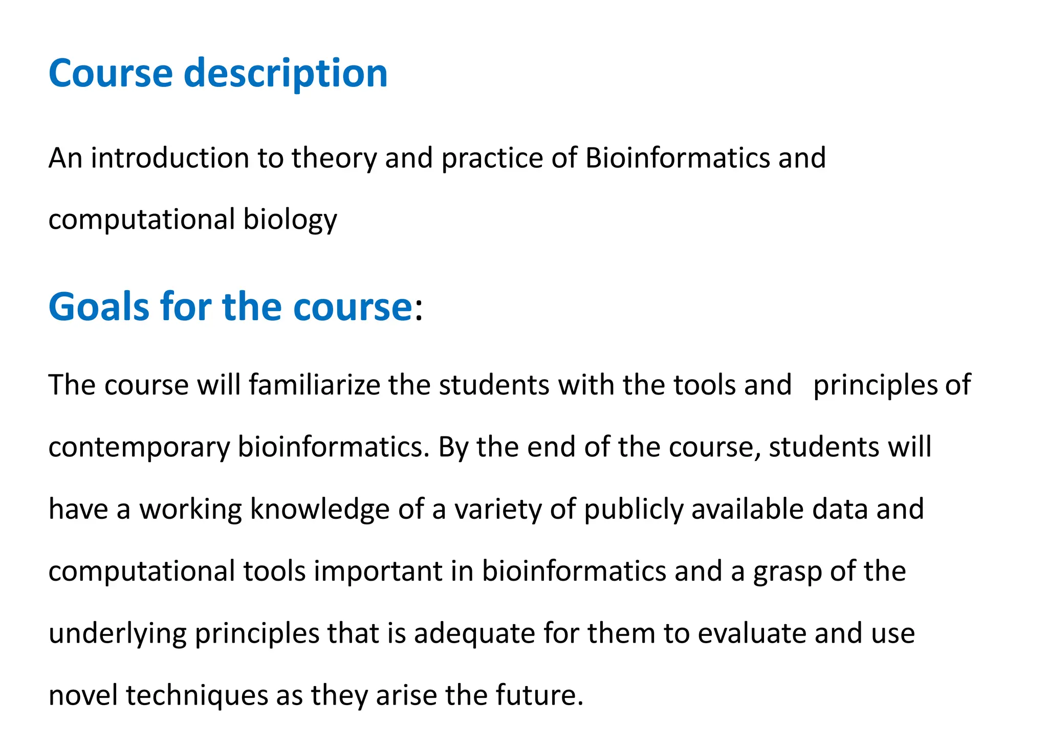 Course description
An introduction to theory and practice of Bioinformatics and
computational biology
Goals for the course:
The course will familiarize the students with the tools and principles of
contemporary bioinformatics. By the end of the course, students will
have a working knowledge of a variety of publicly available data and
computational tools important in bioinformatics and a grasp of the
underlying principles that is adequate for them to evaluate and use
novel techniques as they arise the future.
 