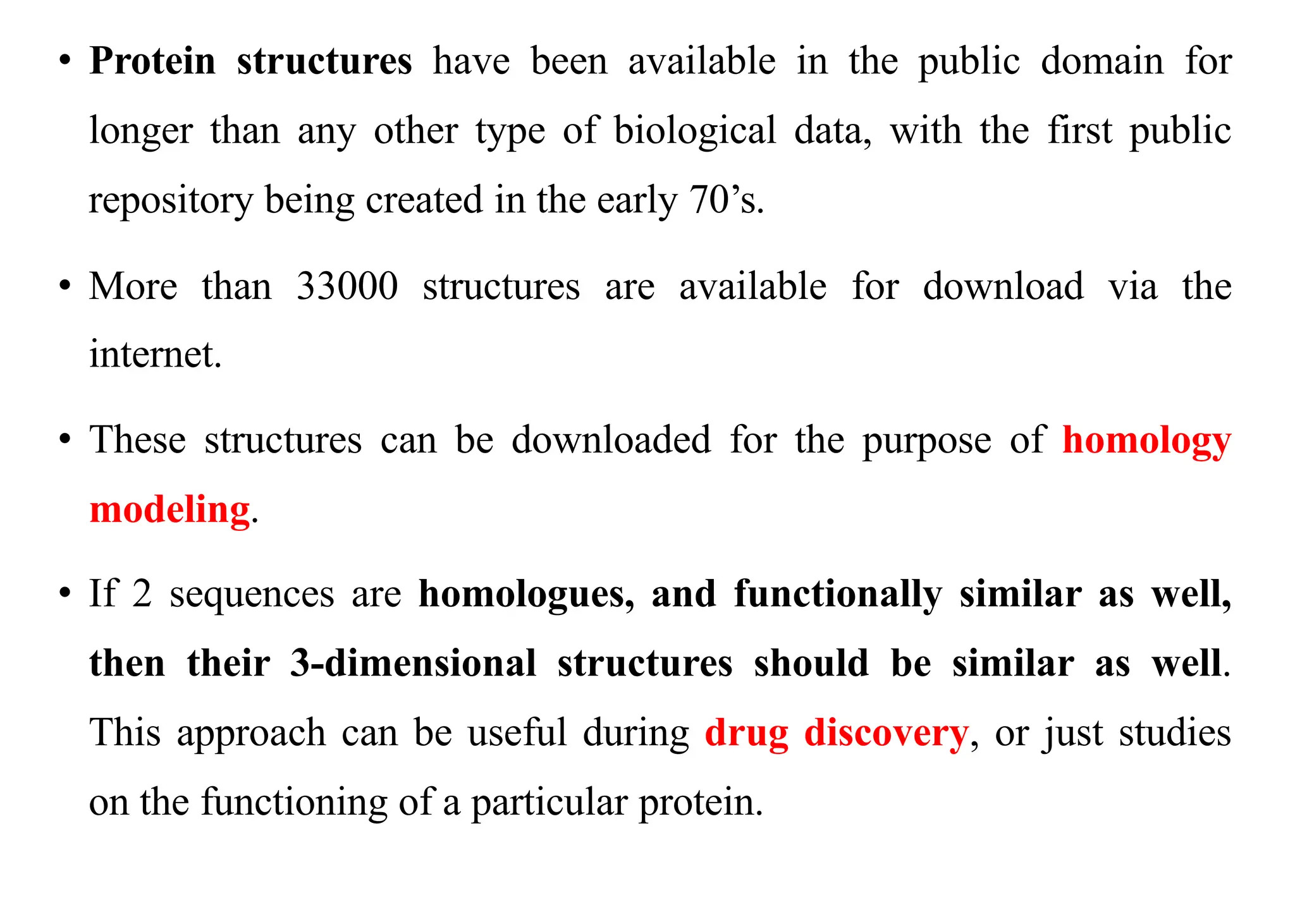 • Protein structures have been available in the public domain for
longer than any other type of biological data, with the first public
repository being created in the early 70’s.
• More than 33000 structures are available for download via the
internet.
• These structures can be downloaded for the purpose of homology
modeling.
• If 2 sequences are homologues, and functionally similar as well,
then their 3-dimensional structures should be similar as well.
This approach can be useful during drug discovery, or just studies
on the functioning of a particular protein.
 