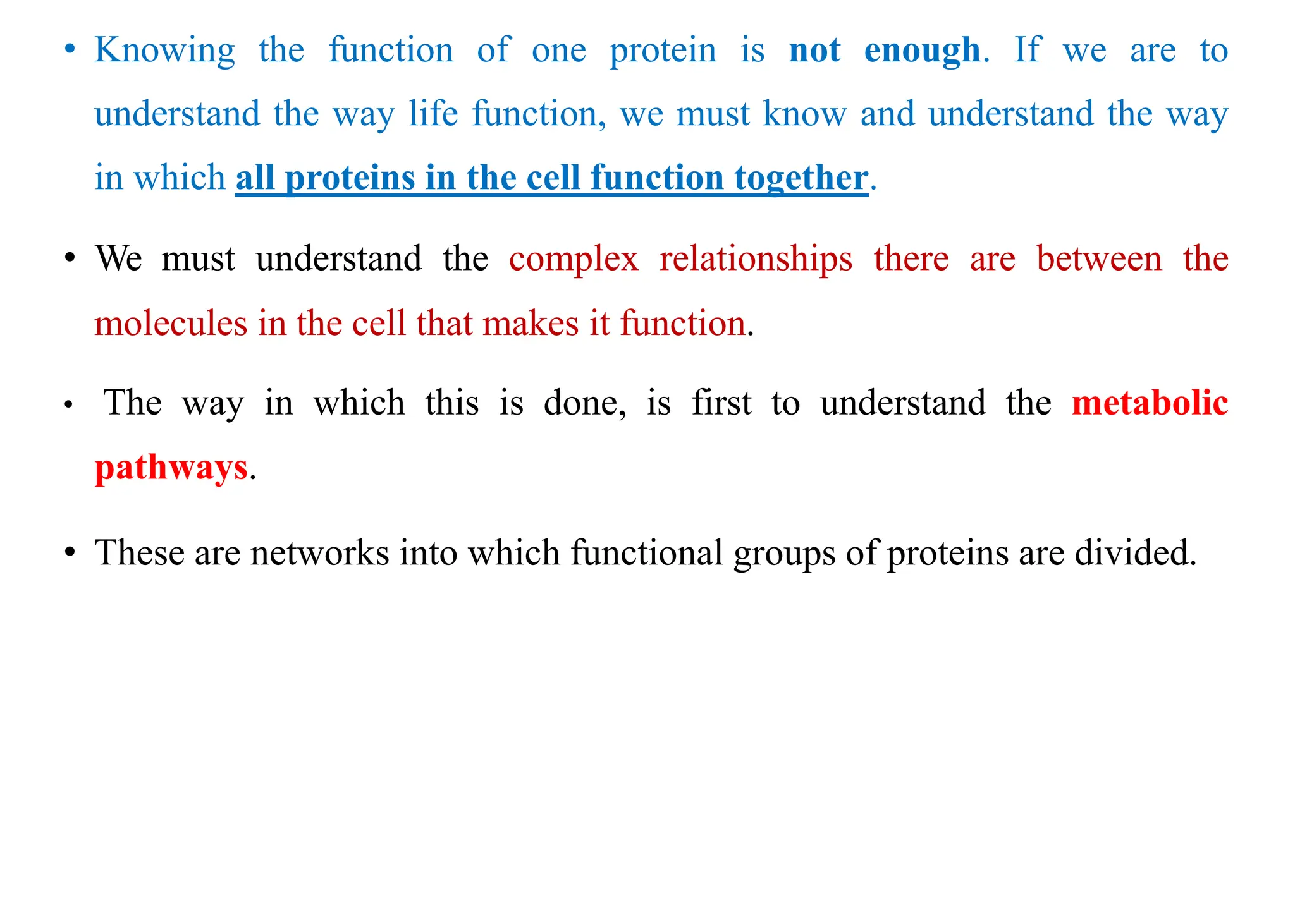 • Knowing the function of one protein is not enough. If we are to
understand the way life function, we must know and understand the way
in which all proteins in the cell function together.
• We must understand the complex relationships there are between the
molecules in the cell that makes it function.
• The way in which this is done, is first to understand the metabolic
pathways.
• These are networks into which functional groups of proteins are divided.
 