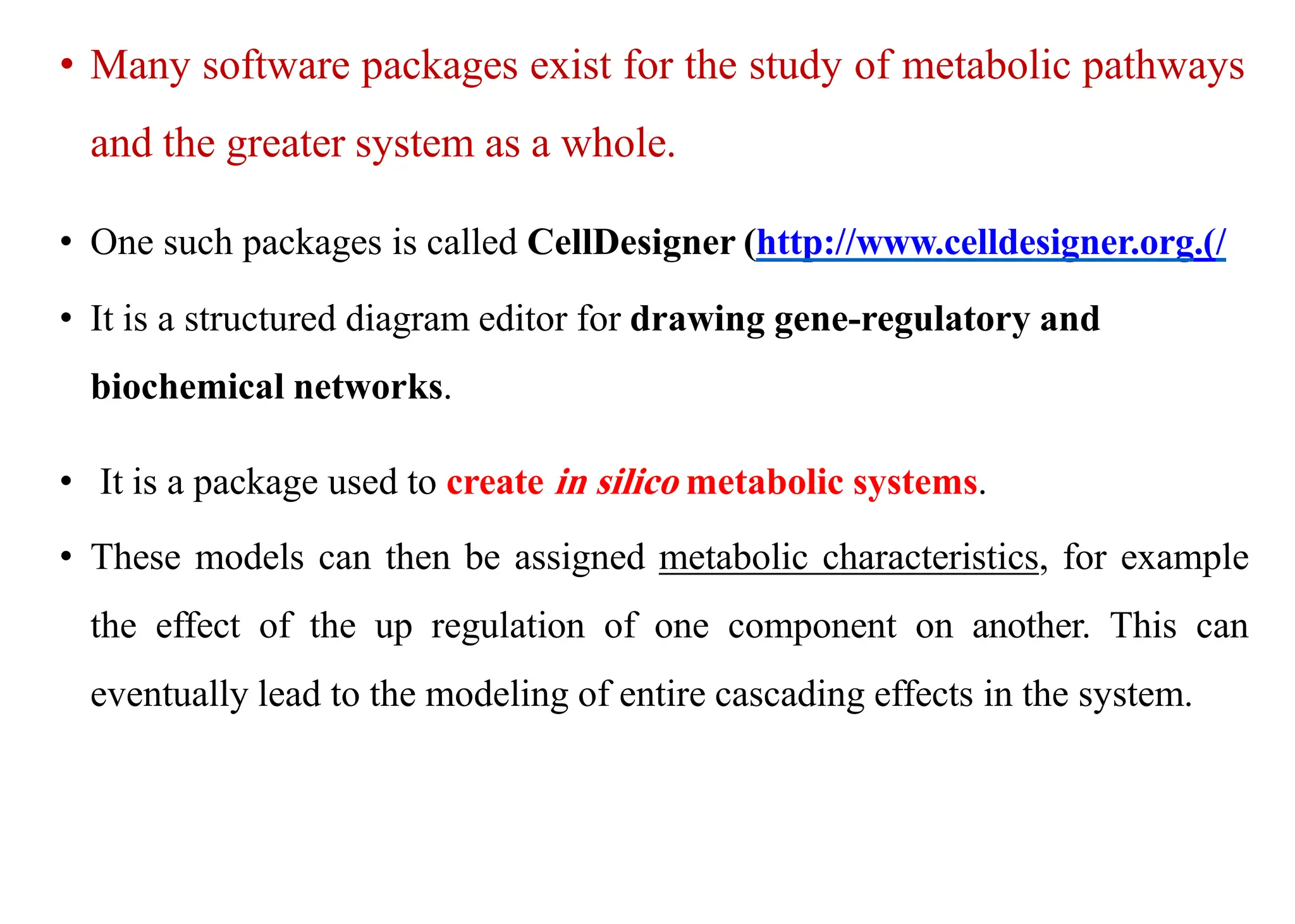 • Many software packages exist for the study of metabolic pathways
and the greater system as a whole.
• One such packages is called CellDesigner (http://www.celldesigner.org.)/
• It is a structured diagram editor for drawing gene-regulatory and
biochemical networks.
• It is a package used to create in silico metabolic systems.
• These models can then be assigned metabolic characteristics, for example
the effect of the up regulation of one component on another. This can
eventually lead to the modeling of entire cascading effects in the system.
 