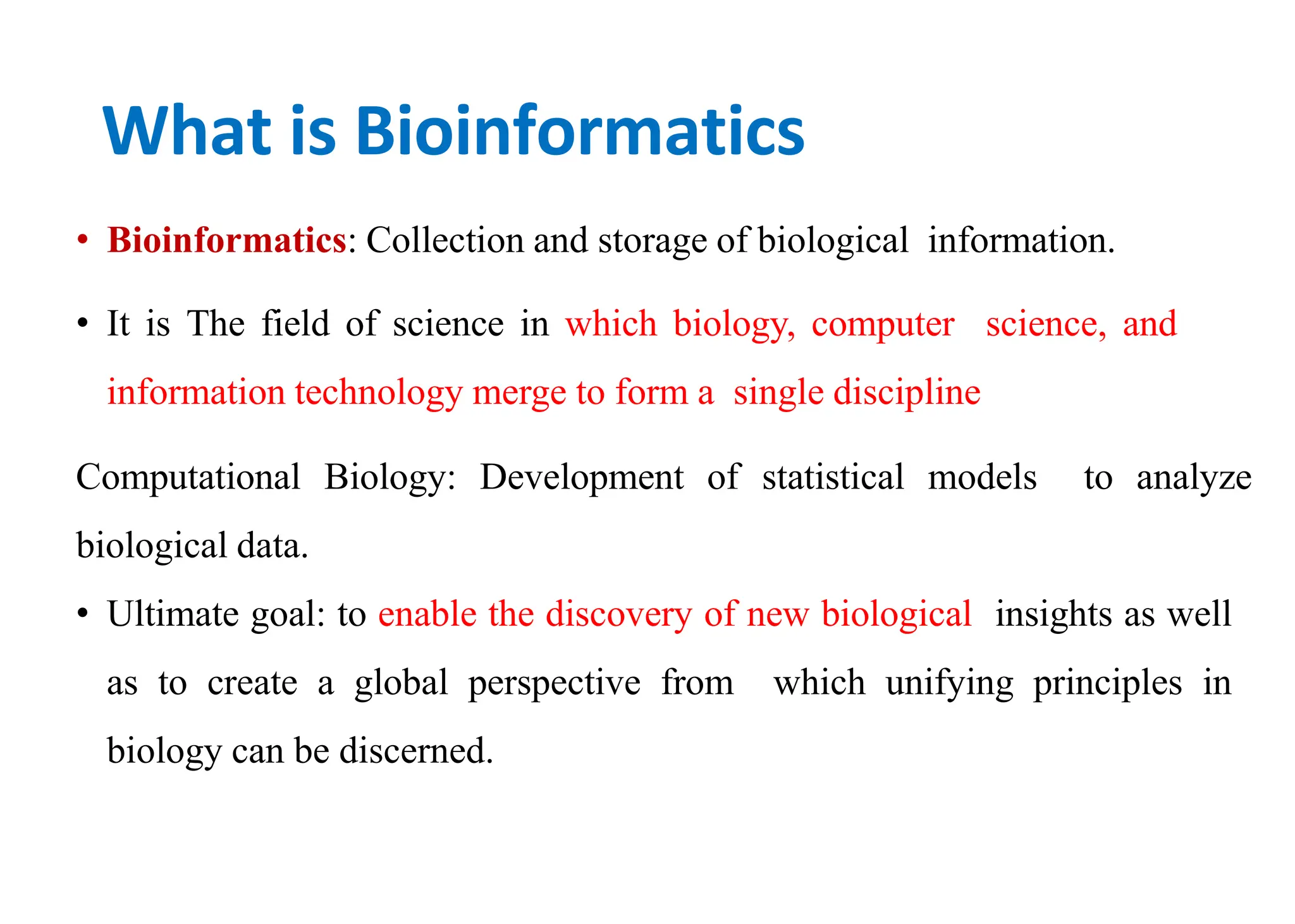 What is Bioinformatics
• Bioinformatics: Collection and storage of biological information.
• It is The field of science in which biology, computer science, and
information technology merge to form a single discipline
Computational Biology: Development of statistical models to analyze
biological data.
• Ultimate goal: to enable the discovery of new biological insights as well
as to create a global perspective from which unifying principles in
biology can be discerned.
 