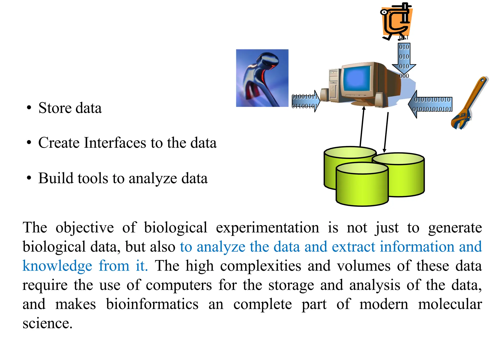 • Store data
01001011
01100101
01010101010
010101010101
011
010
010
010
000
• Create Interfaces to the data
• Build tools to analyze data
The objective of biological experimentation is not just to generate
biological data, but also to analyze the data and extract information and
knowledge from it. The high complexities and volumes of these data
require the use of computers for the storage and analysis of the data,
and makes bioinformatics an complete part of modern molecular
science.
 