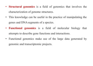 • Structural genomics is a field of genomics that involves the
characterization of genome structures.
• This knowledge can be useful in the practice of manipulating the
genes and DNAsegments of a species.
• Functional genomics is a field of molecular biology that
attempts to describe gene functions and interactions.
• Functional genomics make use of the large data generated by
genomic and transcriptomic projects.
 