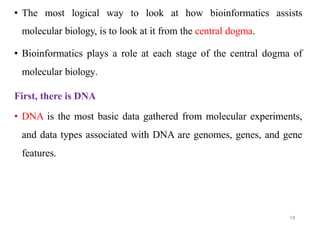 • The most logical way to look at how bioinformatics assists
molecular biology, is to look at it from the central dogma.
• Bioinformatics plays a role at each stage of the central dogma of
molecular biology.
First, there is DNA
• DNA is the most basic data gathered from molecular experiments,
and data types associated with DNA are genomes, genes, and gene
features.
18
 