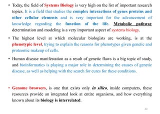 • Today, the field of Systems Biology is very high on the list of important research
topics. It is a field that studies the complex interactions of genes proteins and
other cellular elements and is very important for the advancement of
knowledge regarding the function of the life. Metabolic pathway
determination and modeling is a very important aspect of systems biology.
• The highest level at which molecular biologists are working, is at the
phenotypic level, trying to explain the reasons for phenotypes given genetic and
proteomic makeup of cells.
• Human disease manifestation as a result of genetic flaws is a big topic of study,
and bioinformatics is playing a major role in determining the causes of genetic
disease, as well as helping with the search for cures for these conditions.
• Genome browsers, is one that exists only in silico, inside computers, these
resources provide an integrated look at entire organisms, and how everything
known about its biology is interrelated.
22
 