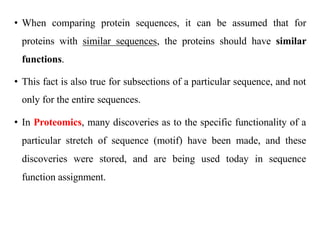 • When comparing protein sequences, it can be assumed that for
proteins with similar sequences, the proteins should have similar
functions.
• This fact is also true for subsections of a particular sequence, and not
only for the entire sequences.
• In Proteomics, many discoveries as to the specific functionality of a
particular stretch of sequence (motif) have been made, and these
discoveries were stored, and are being used today in sequence
function assignment.
 