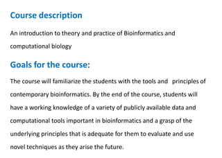 Course description
An introduction to theory and practice of Bioinformatics and
computational biology
Goals for the course:
The course will familiarize the students with the tools and principles of
contemporary bioinformatics. By the end of the course, students will
have a working knowledge of a variety of publicly available data and
computational tools important in bioinformatics and a grasp of the
underlying principles that is adequate for them to evaluate and use
novel techniques as they arise the future.
 