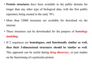 • Protein structures have been available in the public domain for
longer than any other type of biological data, with the first public
repository being created in the early 70’s.
• More than 33000 structures are available for download via the
internet.
• These structures can be downloaded for the purpose of homology
modeling.
• If 2 sequences are homologues, and functionally similar as well,
then their 3-dimensional structures should be similar as well.
This approach can be useful during drug discovery, or just studies
on the functioning of a particular protein.
 