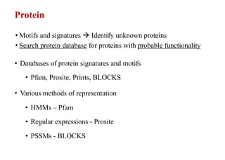 Protein
• Motifs and signatures  Identify unknown proteins
• Search protein database for proteins with probable functionality
• Databases of protein signatures and motifs
• Pfam, Prosite, Prints, BLOCKS
• Various methods of representation
• HMMs – Pfam
• Regular expressions - Prosite
• PSSMs - BLOCKS
 