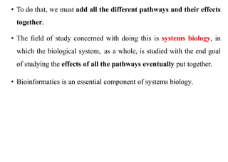• To do that, we must add all the different pathways and their effects
together.
• The field of study concerned with doing this is systems biology, in
which the biological system, as a whole, is studied with the end goal
of studying the effects of all the pathways eventually put together.
• Bioinformatics is an essential component of systems biology.
 