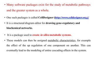 • Many software packages exist for the study of metabolic pathways
and the greater system as a whole.
• One such packages is called CellDesigner (http://www.celldesigner.org.)/
• It is a structured diagram editor for drawing gene-regulatory and
biochemical networks.
• It is a package used to create in silico metabolic systems.
• These models can then be assigned metabolic characteristics, for example
the effect of the up regulation of one component on another. This can
eventually lead to the modeling of entire cascading effects in the system.
 