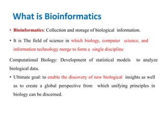 What is Bioinformatics
• Bioinformatics: Collection and storage of biological information.
• It is The field of science in which biology, computer science, and
information technology merge to form a single discipline
Computational Biology: Development of statistical models to analyze
biological data.
• Ultimate goal: to enable the discovery of new biological insights as well
as to create a global perspective from which unifying principles in
biology can be discerned.
 
