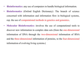 • Bioinformatics: any use of computers to handle biological information.
• Bioinformatics (Oxford English Dictionary): The branch of science
concerned with information and information flow in biological systems,
esp. the use of computational methods in genetics and genomics.
• Molecular Bioinformatics: involves the use of computational tools to
discover new information in complex data sets (from the one-dimensional
information of DNA through the two-dimensional information of RNA
and the three-dimensional information of proteins, to the four-dimensional
information of evolving living systems )
.
 