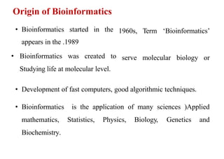 • Bioinformatics started in the
appears in the 1989
.
• Bioinformatics was created to
Studying life at molecular level.
1960s, Term ‘Bioinformatics’
serve molecular biology or
• Development of fast computers, good algorithmic techniques.
• Bioinformatics
mathematics,
Biochemistry.
is the application of many sciences (Applied
Statistics, Physics, Biology, Genetics and
Origin of Bioinformatics
 