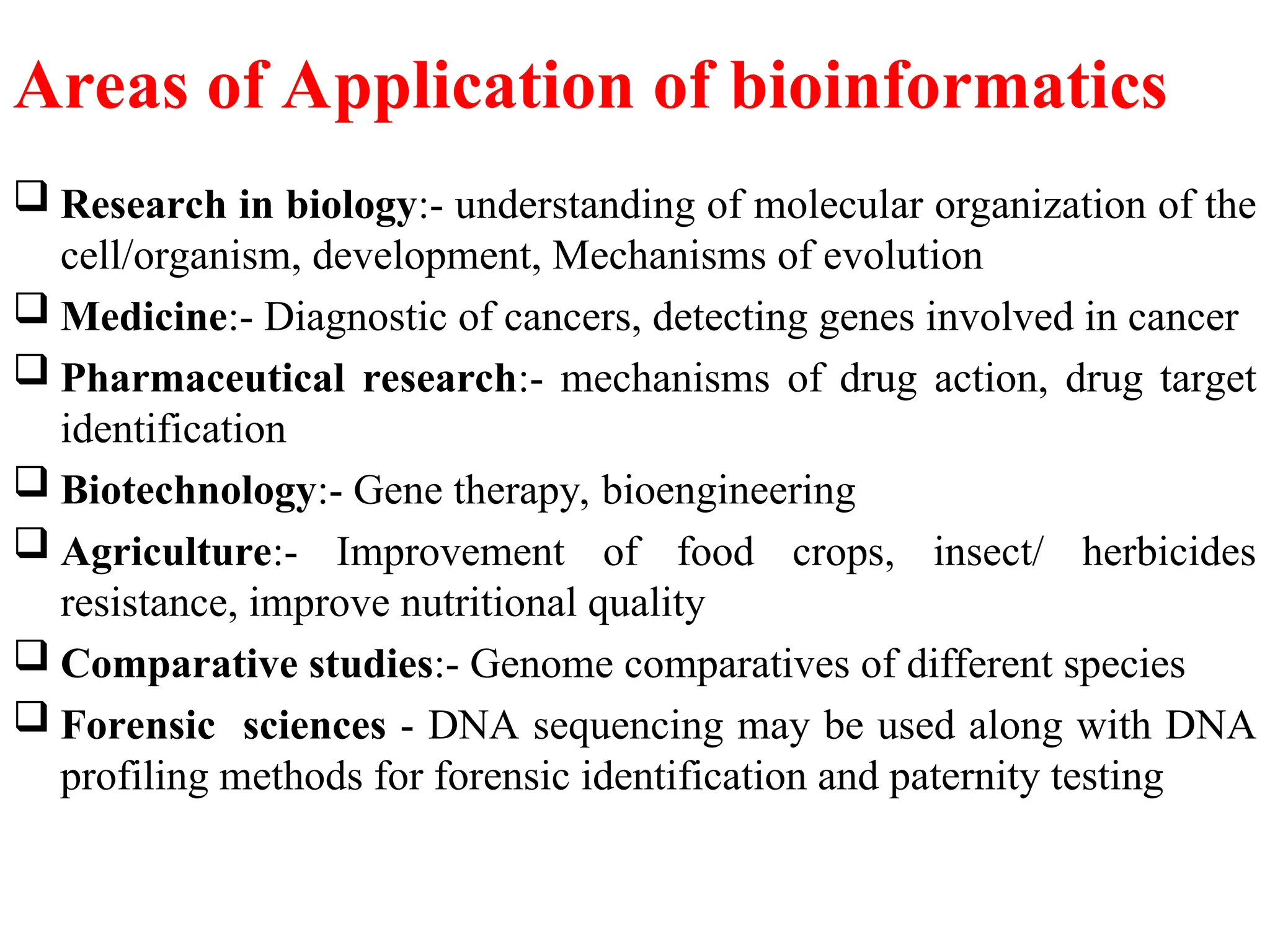 Areas of Application of bioinformatics
 Research in biology:- understanding of molecular organization of the
cell/organism, development, Mechanisms of evolution
 Medicine:- Diagnostic of cancers, detecting genes involved in cancer
 Pharmaceutical research:- mechanisms of drug action, drug target
identification
 Biotechnology:- Gene therapy, bioengineering
 Agriculture:- Improvement of food crops, insect/ herbicides
resistance, improve nutritional quality
 Comparative studies:- Genome comparatives of different species
 Forensic sciences - DNA sequencing may be used along with DNA
profiling methods for forensic identification and paternity testing
 
