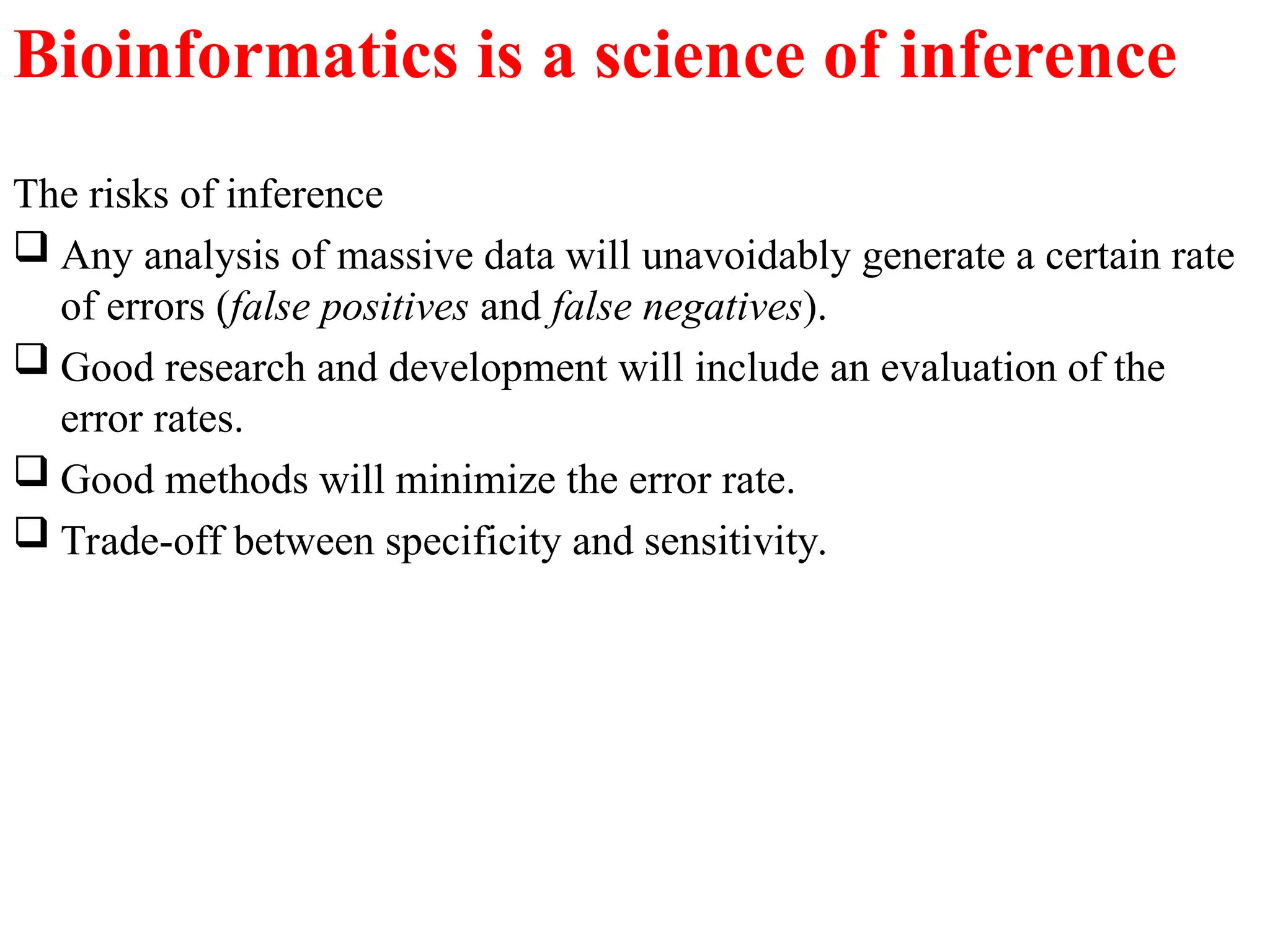 The risks of inference
 Any analysis of massive data will unavoidably generate a certain rate
of errors (false positives and false negatives).
 Good research and development will include an evaluation of the
error rates.
 Good methods will minimize the error rate.
 Trade-off between specificity and sensitivity.
Bioinformatics is a science of inference
 