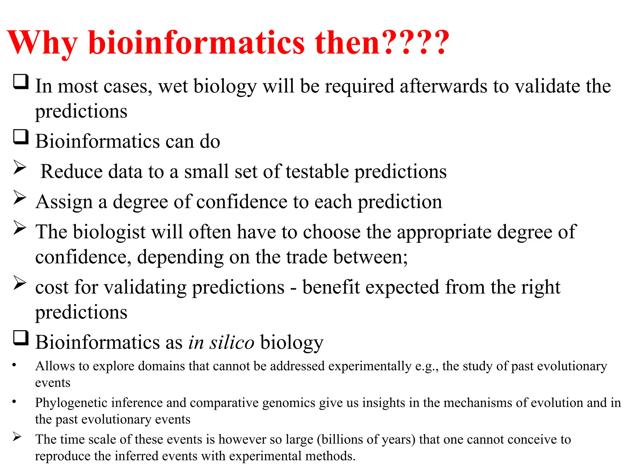 Why bioinformatics then????
 In most cases, wet biology will be required afterwards to validate the
predictions
 Bioinformatics can do
 Reduce data to a small set of testable predictions
 Assign a degree of confidence to each prediction
 The biologist will often have to choose the appropriate degree of
confidence, depending on the trade between;
 cost for validating predictions - benefit expected from the right
predictions
 Bioinformatics as in silico biology
• Allows to explore domains that cannot be addressed experimentally e.g., the study of past evolutionary
events
• Phylogenetic inference and comparative genomics give us insights in the mechanisms of evolution and in
the past evolutionary events
 The time scale of these events is however so large (billions of years) that one cannot conceive to
reproduce the inferred events with experimental methods.
 
