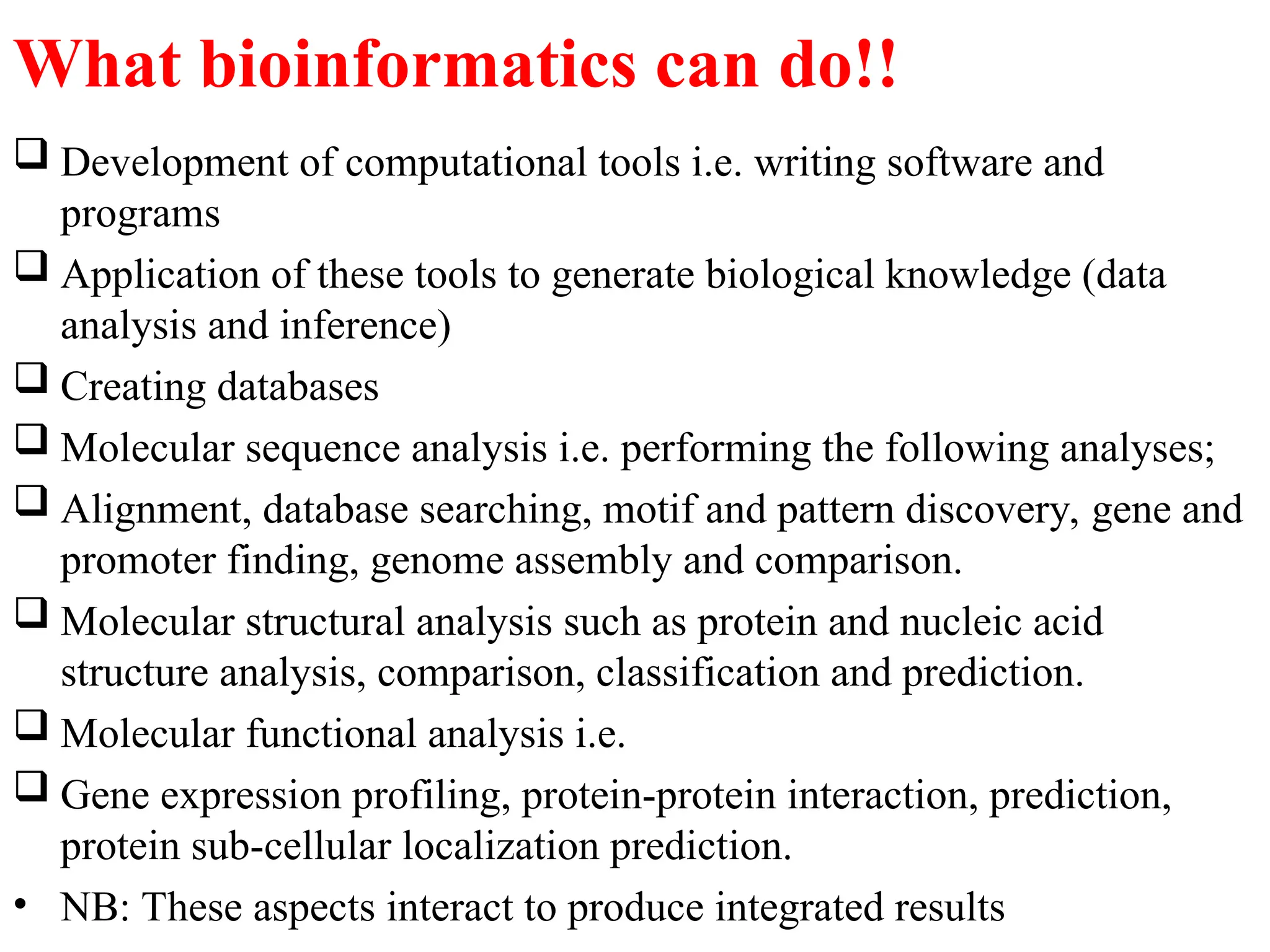 What bioinformatics can do!!
 Development of computational tools i.e. writing software and
programs
 Application of these tools to generate biological knowledge (data
analysis and inference)
 Creating databases
 Molecular sequence analysis i.e. performing the following analyses;
 Alignment, database searching, motif and pattern discovery, gene and
promoter finding, genome assembly and comparison.
 Molecular structural analysis such as protein and nucleic acid
structure analysis, comparison, classification and prediction.
 Molecular functional analysis i.e.
 Gene expression profiling, protein-protein interaction, prediction,
protein sub-cellular localization prediction.
• NB: These aspects interact to produce integrated results
 