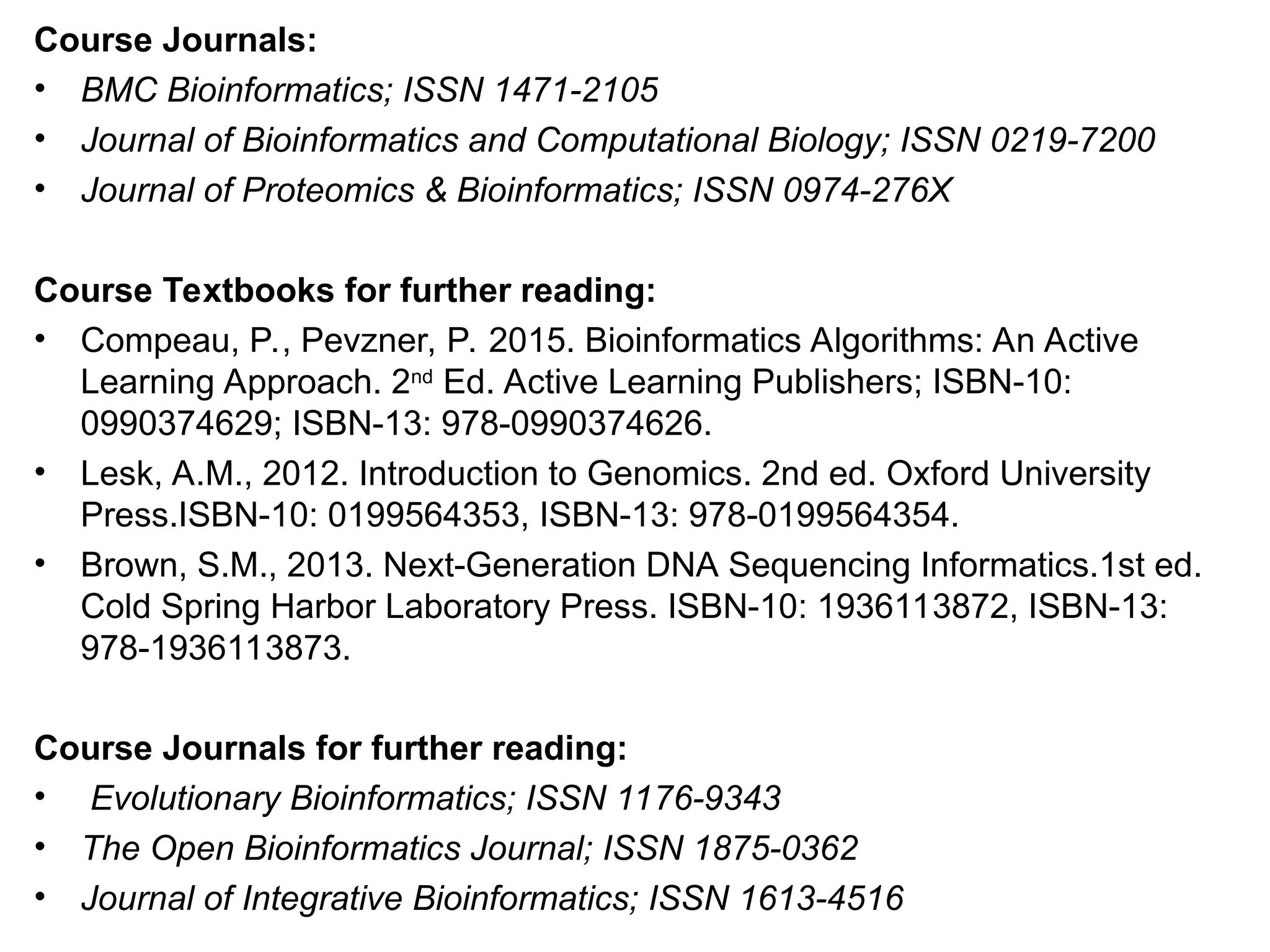 Course Journals:
• BMC Bioinformatics; ISSN 1471-2105
• Journal of Bioinformatics and Computational Biology; ISSN 0219-7200
• Journal of Proteomics & Bioinformatics; ISSN 0974-276X
Course Textbooks for further reading:
• Compeau, P., Pevzner, P. 2015. Bioinformatics Algorithms: An Active
Learning Approach. 2nd
Ed. Active Learning Publishers; ISBN-10:
0990374629; ISBN-13: 978-0990374626.
• Lesk, A.M., 2012. Introduction to Genomics. 2nd ed. Oxford University
Press.ISBN-10: 0199564353, ISBN-13: 978-0199564354.
• Brown, S.M., 2013. Next-Generation DNA Sequencing Informatics.1st ed.
Cold Spring Harbor Laboratory Press. ISBN-10: 1936113872, ISBN-13:
978-1936113873.
Course Journals for further reading:
• Evolutionary Bioinformatics; ISSN 1176-9343
• The Open Bioinformatics Journal; ISSN 1875-0362
• Journal of Integrative Bioinformatics; ISSN 1613-4516
 