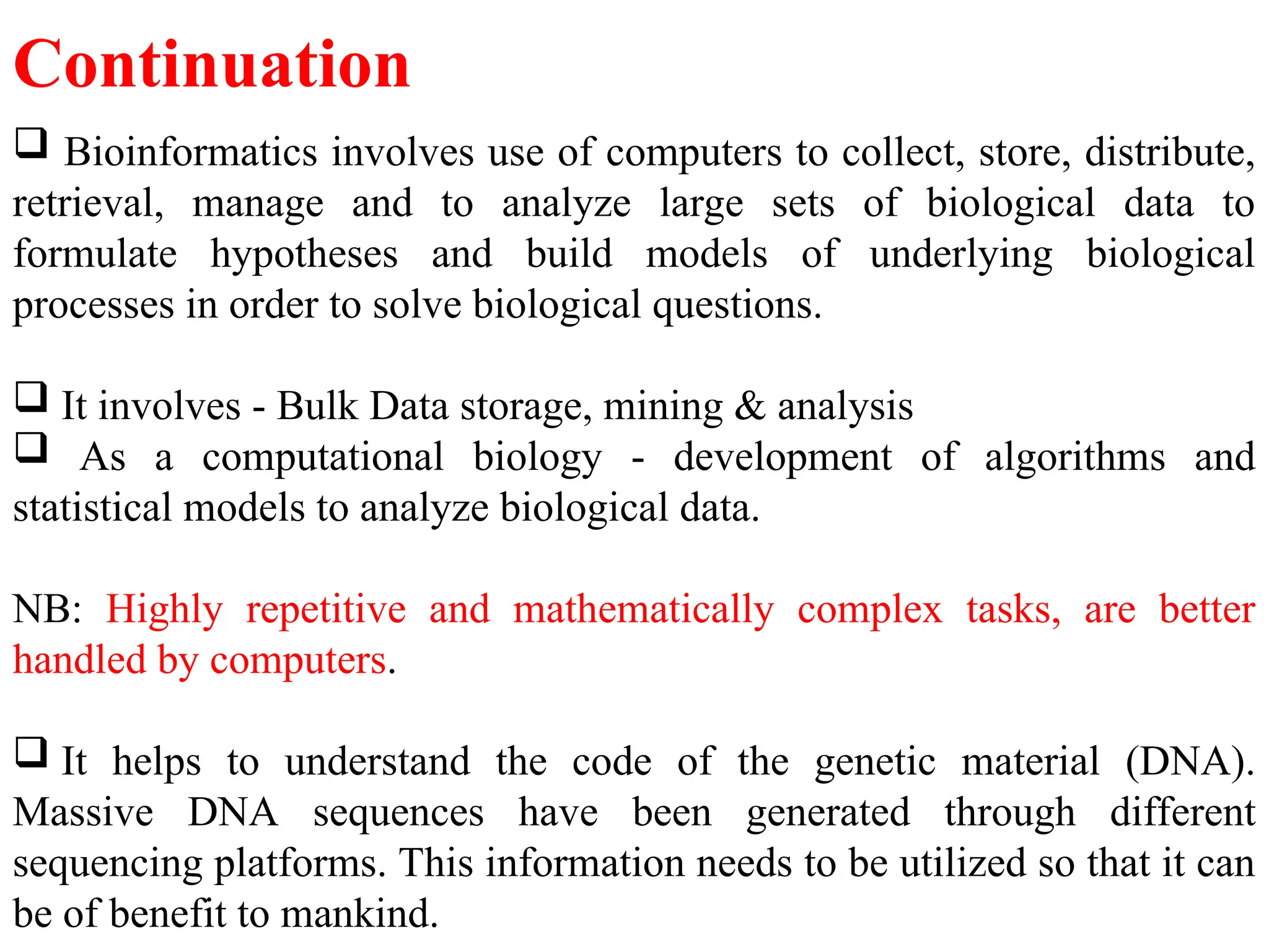  Bioinformatics involves use of computers to collect, store, distribute,
retrieval, manage and to analyze large sets of biological data to
formulate hypotheses and build models of underlying biological
processes in order to solve biological questions.
 It involves - Bulk Data storage, mining & analysis
 As a computational biology - development of algorithms and
statistical models to analyze biological data.
NB: Highly repetitive and mathematically complex tasks, are better
handled by computers.
 It helps to understand the code of the genetic material (DNA).
Massive DNA sequences have been generated through different
sequencing platforms. This information needs to be utilized so that it can
be of benefit to mankind.
Continuation
 