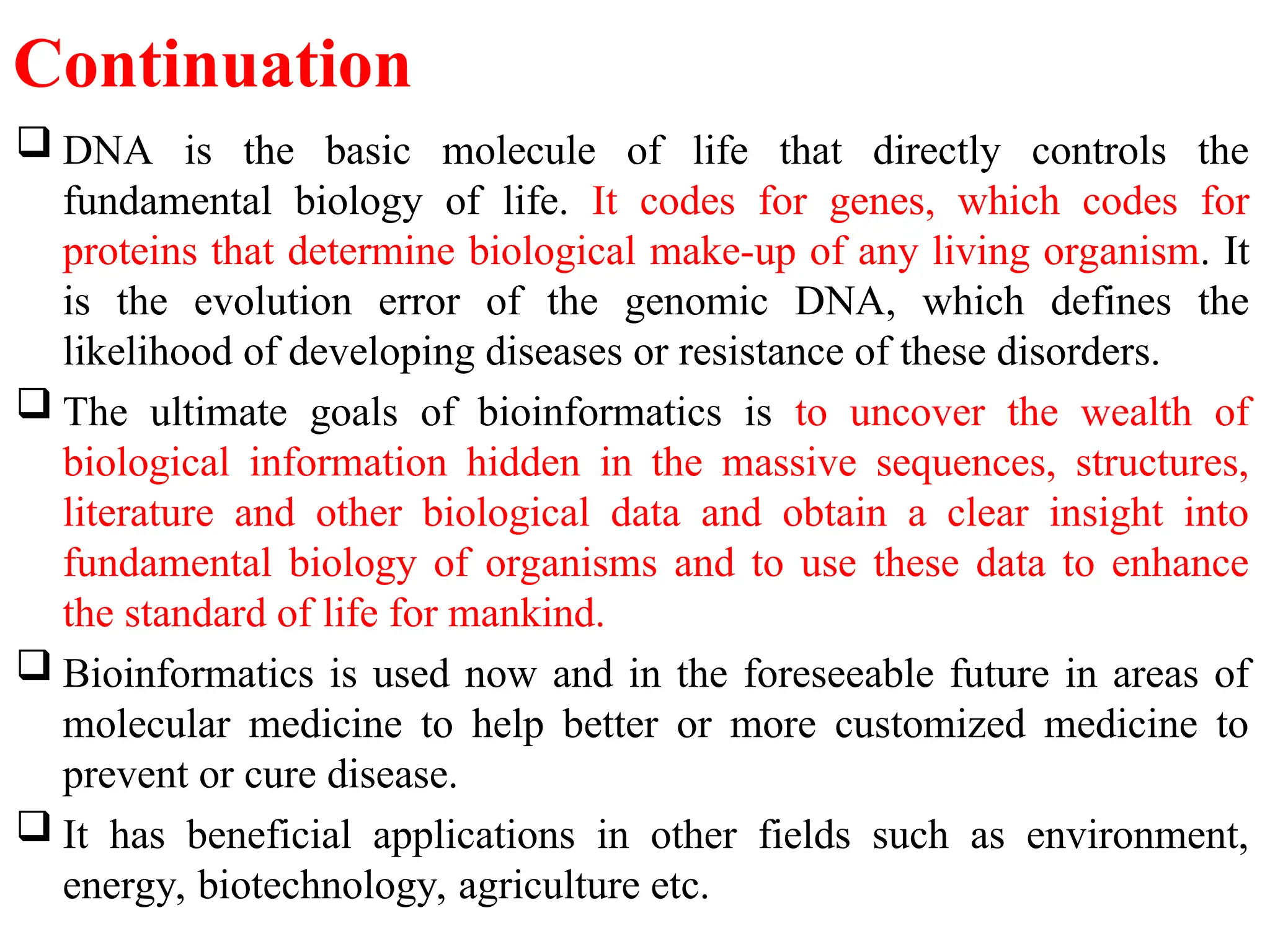Continuation
 DNA is the basic molecule of life that directly controls the
fundamental biology of life. It codes for genes, which codes for
proteins that determine biological make-up of any living organism. It
is the evolution error of the genomic DNA, which defines the
likelihood of developing diseases or resistance of these disorders.
 The ultimate goals of bioinformatics is to uncover the wealth of
biological information hidden in the massive sequences, structures,
literature and other biological data and obtain a clear insight into
fundamental biology of organisms and to use these data to enhance
the standard of life for mankind.
 Bioinformatics is used now and in the foreseeable future in areas of
molecular medicine to help better or more customized medicine to
prevent or cure disease.
 It has beneficial applications in other fields such as environment,
energy, biotechnology, agriculture etc.
 